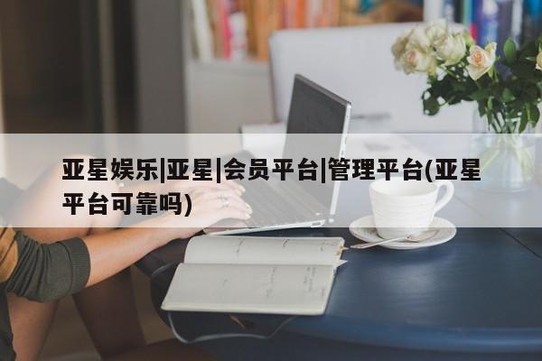 亚星会员平台 亚星网址亚星娱乐|亚星|会员平台|管理平台(亚星平台可靠吗)