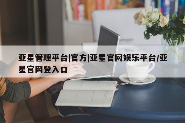 亚星会员平台 亚星网址亚星管理平台|官方|亚星官网娱乐平台/亚星官网登入口