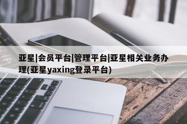 亚星会员平台 亚星网址亚星|会员平台|管理平台|亚星相关业务办理(亚星yaxing登录平台)