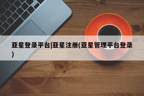 亚星会员平台 亚星网址亚星登录平台|亚星注册(亚星管理平台登录)