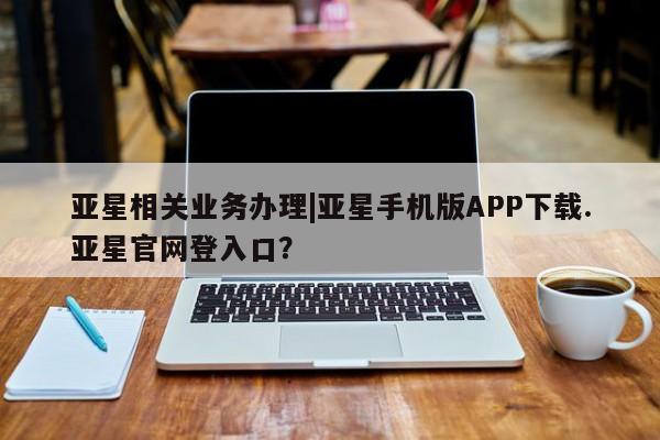 亚星会员平台 亚星网址亚星相关业务办理|亚星手机版APP下载.亚星官网登入口？