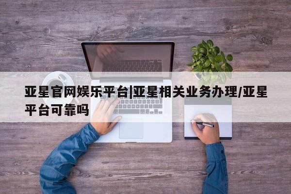 亚星会员平台 亚星网址亚星官网娱乐平台|亚星相关业务办理/亚星平台可靠吗