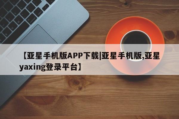 亚星会员平台 亚星网址【亚星手机版APP下载|亚星手机版,亚星yaxing登录平台】