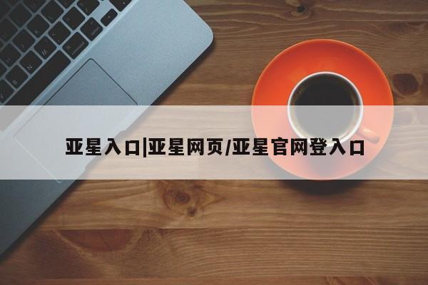 亚星会员平台 亚星网址亚星入口|亚星网页/亚星官网登入口