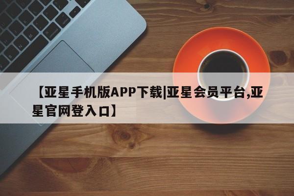 亚星会员平台 亚星网址【亚星手机版APP下载|亚星会员平台,亚星官网登入口】