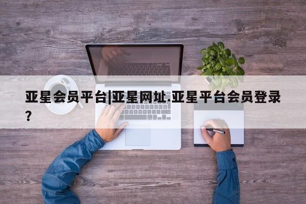 亚星会员平台 亚星网址亚星会员平台|亚星网址.亚星平台会员登录？
