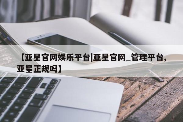 亚星会员平台 亚星网址【亚星官网娱乐平台|亚星官网_管理平台,亚星正规吗】