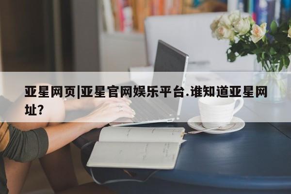 亚星会员平台 亚星网址亚星网页|亚星官网娱乐平台.谁知道亚星网址？