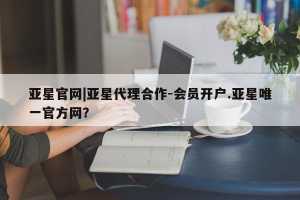 亚星会员平台 亚星网址亚星官网|亚星代理合作-会员开户.亚星唯一官方网？