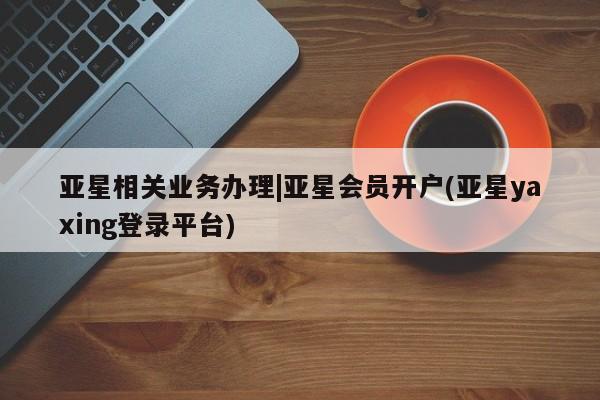 亚星会员平台 亚星网址亚星相关业务办理|亚星会员开户(亚星yaxing登录平台)