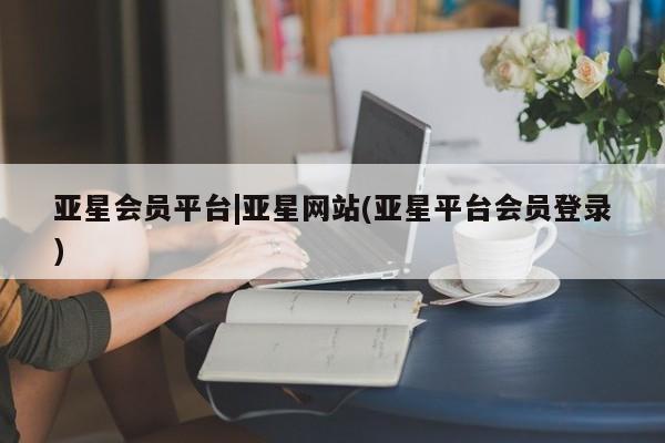 亚星会员平台 亚星网址亚星会员平台|亚星网站(亚星平台会员登录)
