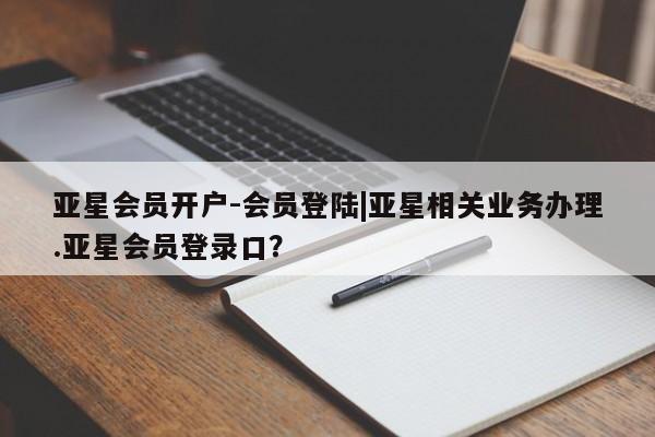 亚星会员平台 亚星网址亚星会员开户-会员登陆|亚星相关业务办理.亚星会员登录口？