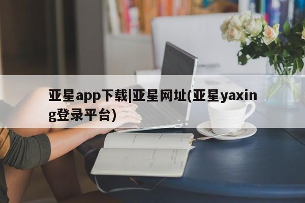 亚星会员平台 亚星网址亚星app下载|亚星网址(亚星yaxing登录平台)