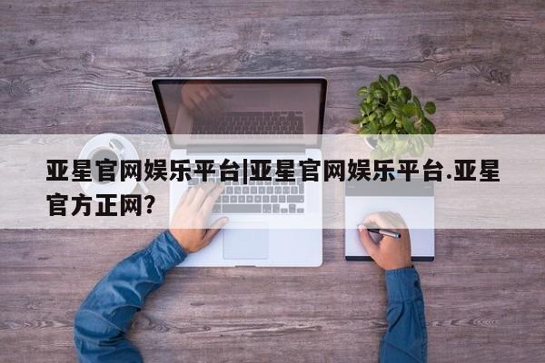 亚星会员平台 亚星网址亚星官网娱乐平台|亚星官网娱乐平台.亚星官方正网？