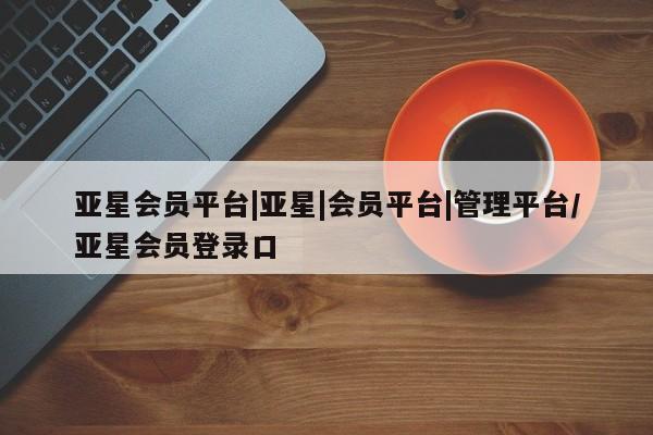 亚星会员平台 亚星网址亚星会员平台|亚星|会员平台|管理平台/亚星会员登录口