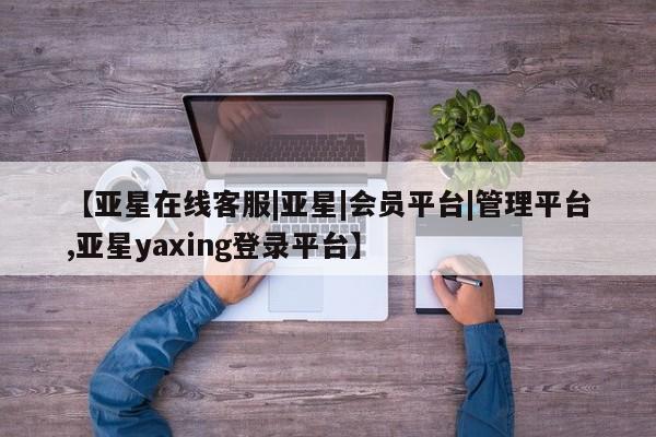 亚星会员平台 亚星网址【亚星在线客服|亚星|会员平台|管理平台,亚星yaxing登录平台】