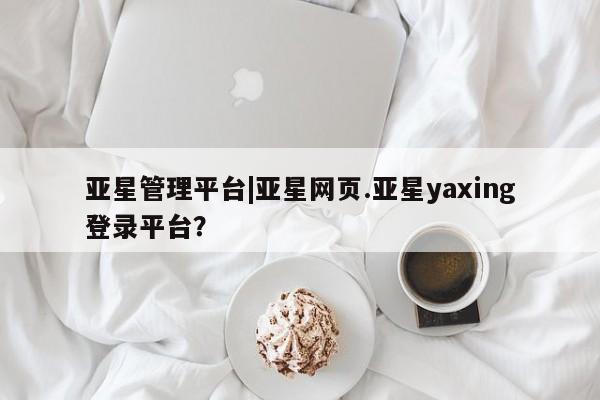 亚星会员平台 亚星网址亚星管理平台|亚星网页.亚星yaxing登录平台？