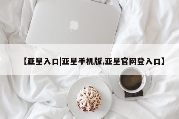 亚星会员平台 亚星网址【亚星入口|亚星手机版,亚星官网登入口】