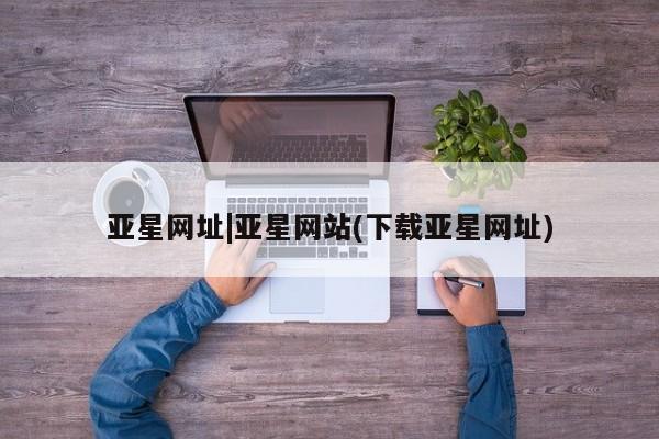 亚星会员平台 亚星网址亚星网址|亚星网站(下载亚星网址)