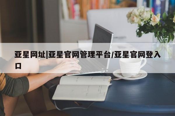 亚星会员平台 亚星网址亚星网址|亚星官网管理平台/亚星官网登入口