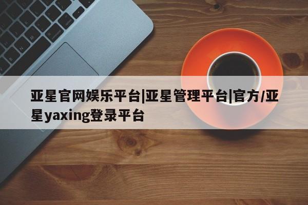 亚星会员平台 亚星网址亚星官网娱乐平台|亚星管理平台|官方/亚星yaxing登录平台